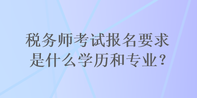 稅務(wù)師考試報(bào)名要求是什么學(xué)歷和專業(yè)？