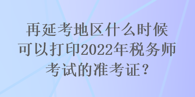 再延考地區(qū)什么時候可以打印2022年稅務(wù)師考試的準(zhǔn)考證？