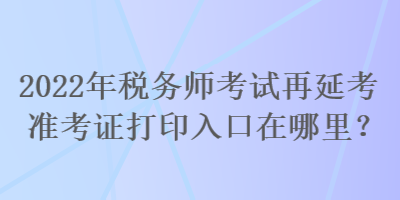 2022年稅務(wù)師考試再延考準(zhǔn)考證打印入口在哪里？