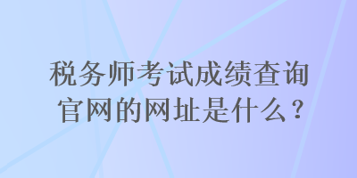 稅務(wù)師考試成績(jī)查詢官網(wǎng)的網(wǎng)址是什么？