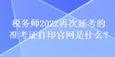 稅務(wù)師2022再次延考的準(zhǔn)考證打印官網(wǎng)是什么？