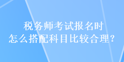 稅務(wù)師考試報名時怎么搭配科目比較合理？