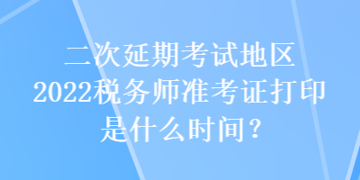 二次延期考試地區(qū)2022稅務(wù)師準考證打印是什么時間？