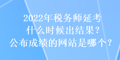 2022年稅務(wù)師延考什么時候出結(jié)果？公布成績的網(wǎng)站是哪個？