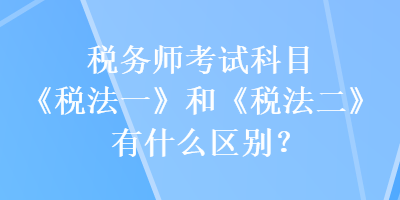 稅務(wù)師考試科目《稅法一》和《稅法二》有什么區(qū)別？