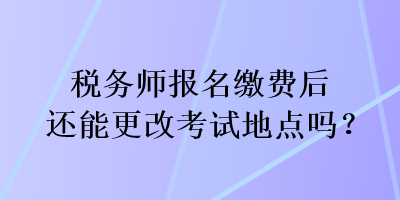 稅務(wù)師報(bào)名繳費(fèi)后還能更改考試地點(diǎn)嗎？