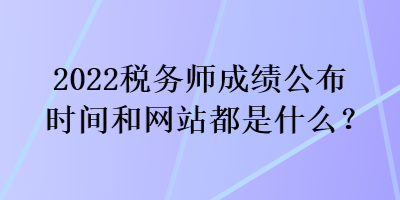 2022稅務(wù)師成績(jī)公布時(shí)間和網(wǎng)站都是什么？