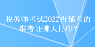 稅務(wù)師考試2022再延考的準(zhǔn)考證哪天打印？