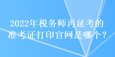 2022年稅務(wù)師再延考的準(zhǔn)考證打印官網(wǎng)是哪個(gè)？