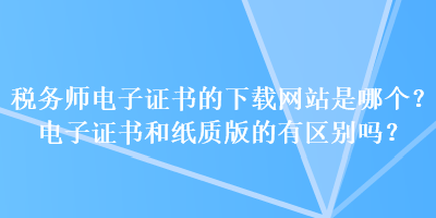 稅務師電子證書的下載網(wǎng)站是哪個？電子證書和紙質(zhì)版的有區(qū)別嗎？