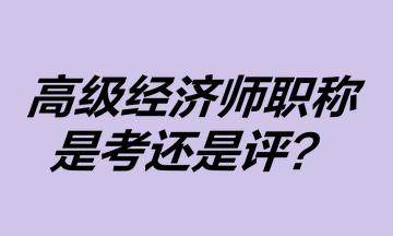 高級經(jīng)濟師職稱是考還是評？