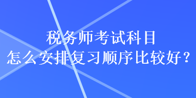 稅務(wù)師考試科目怎么安排復(fù)習(xí)順序比較好？