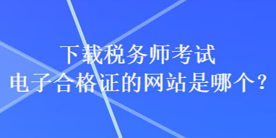 下載稅務(wù)師考試電子合格證的網(wǎng)站是哪個(gè)？