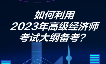 如何利用2023年高級經(jīng)濟(jì)師考試大綱備考？