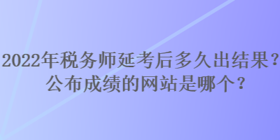 2022年稅務(wù)師延考后多久出結(jié)果？公布成績的網(wǎng)站是哪個？