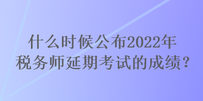 什么時候公布2022年稅務師延期考試的成績？