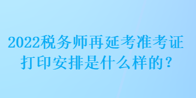 2022稅務師再延考準考證打印安排是什么樣的？