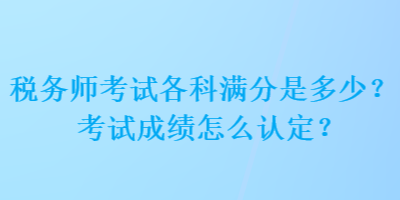 稅務(wù)師考試各科滿分是多少？考試成績怎么認定？