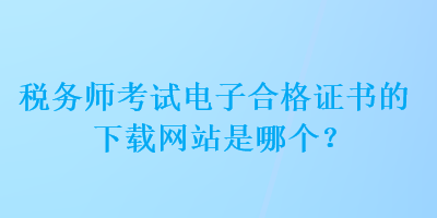 稅務(wù)師考試電子合格證書的下載網(wǎng)站是哪個？