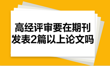 高級經(jīng)濟師評審需要在期刊里發(fā)表2篇以上的論文嗎？