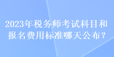 2023年稅務(wù)師考試科目和報(bào)名費(fèi)用標(biāo)準(zhǔn)哪天公布？