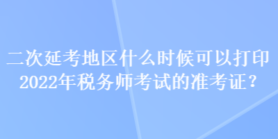 二次延考地區(qū)什么時(shí)候可以打印2022年稅務(wù)師考試的準(zhǔn)考證？