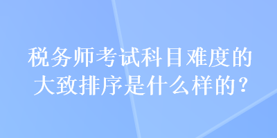 稅務(wù)師考試科目難度的大致排序是什么樣的？