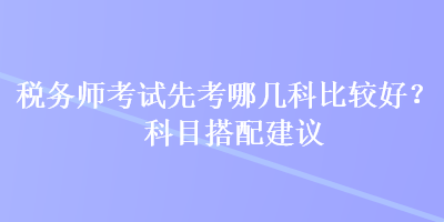 稅務(wù)師考試先考哪幾科比較好？科目搭配建議