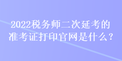 2022稅務(wù)師二次延考的準(zhǔn)考證打印官網(wǎng)是什么？