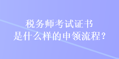 稅務(wù)師考試證書是什么樣的申領(lǐng)流程？