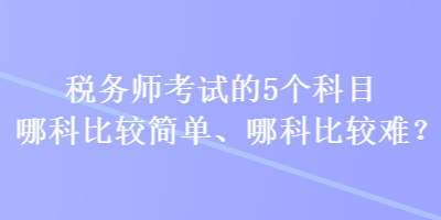 稅務(wù)師考試的5個(gè)科目哪科比較簡(jiǎn)單、哪科比較難？