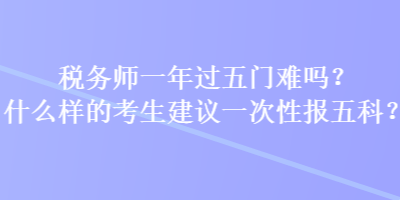 稅務(wù)師一年過五門難嗎？什么樣的考生建議一次性報五科？