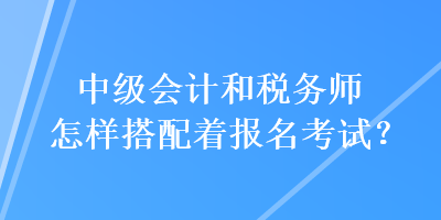 中級會計和稅務師怎樣搭配著報名考試？