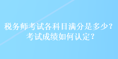 稅務(wù)師考試各科目滿分是多少？考試成績(jī)?nèi)绾握J(rèn)定？