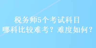 稅務(wù)師5個(gè)考試科目哪科比較難考？難度如何？