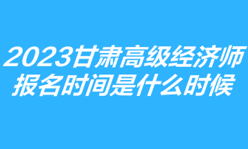 2023甘肅高級經(jīng)濟師報名時間是什么時候？