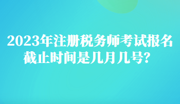 2023年注冊稅務師考試報名截止時間是幾月幾號？