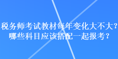 稅務(wù)師考試教材每年變化大不大？哪些科目應(yīng)該搭配一起報考？