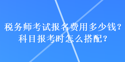 稅務(wù)師考試報名費用多少錢？科目報考時怎么搭配？