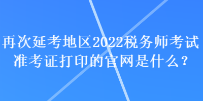 再次延考地區(qū)2022稅務師考試準考證打印的官網(wǎng)是什么？