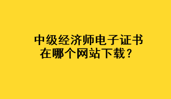 中級經(jīng)濟(jì)師電子證書在哪個(gè)網(wǎng)站下載？