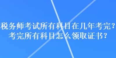 稅務(wù)師考試所有科目在幾年考完？考完所有科目怎么領(lǐng)取證書？