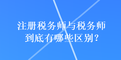 注冊稅務師與稅務師到底有哪些區(qū)別？