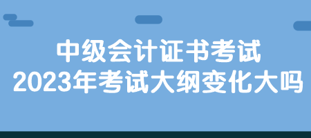 中級會計(jì)證書考試2023年考試大綱變化大嗎