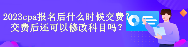 2023cpa報(bào)名后什么時(shí)候交費(fèi)？交費(fèi)后還可以修改科目嗎？