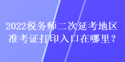 2022稅務(wù)師二次延考地區(qū)準(zhǔn)考證打印入口在哪里？