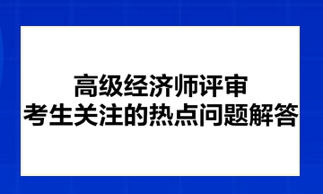 高級(jí)經(jīng)濟(jì)師評(píng)審考生關(guān)注的熱點(diǎn)問(wèn)題