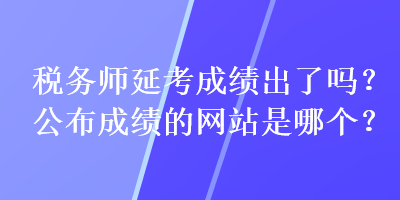 稅務(wù)師延考成績出了嗎？公布成績的網(wǎng)站是哪個？