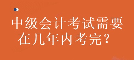 中級會(huì)計(jì)考試需要在幾年內(nèi)考完？