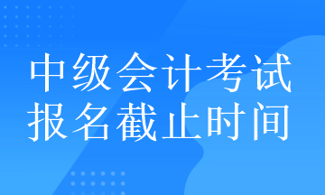 中級會計考試的報名截止時間在什么時候？